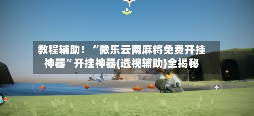 教程辅助！“微乐云南麻将免费开挂神器”开挂神器{透视辅助}全揭秘-第3张图片