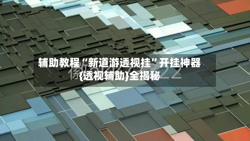 辅助教程“新道游透视挂”开挂神器{透视辅助}全揭秘