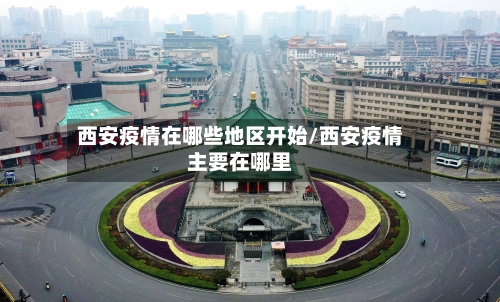 西安疫情在哪些地区开始/西安疫情主要在哪里