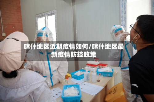 喀什地区近期疫情如何/喀什地区最新疫情防控政策