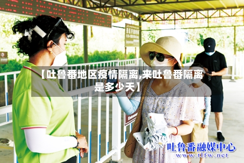 【吐鲁番地区疫情隔离,来吐鲁番隔离是多少天】-第3张图片