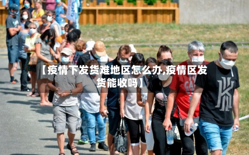 【疫情下发货难地区怎么办,疫情区发货能收吗】