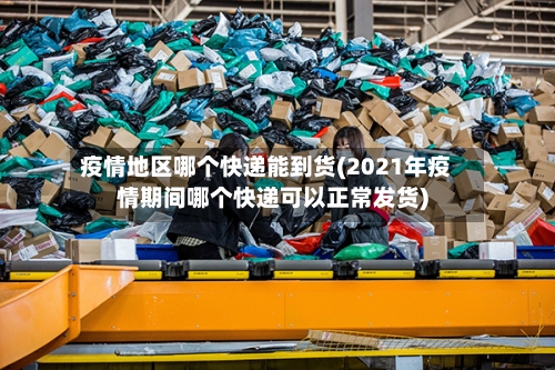 疫情地区哪个快递能到货(2021年疫情期间哪个快递可以正常发货)