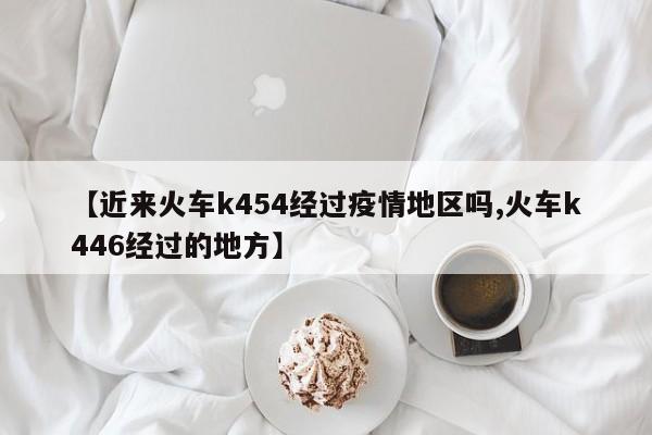 【近来火车k454经过疫情地区吗,火车k446经过的地方】