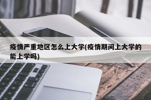 疫情严重地区怎么上大学(疫情期间上大学的能上学吗)