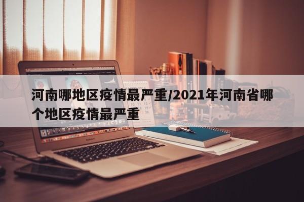 河南哪地区疫情最严重/2021年河南省哪个地区疫情最严重