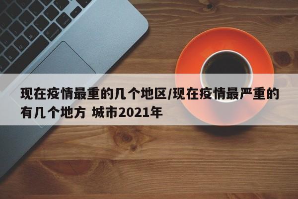 现在疫情最重的几个地区/现在疫情最严重的有几个地方 城市2021年