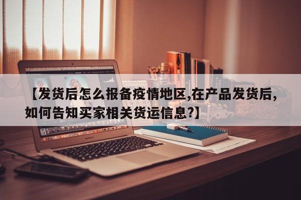 【发货后怎么报备疫情地区,在产品发货后,如何告知买家相关货运信息?】