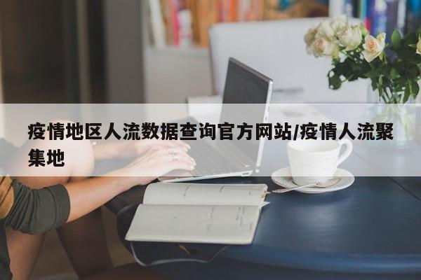 疫情地区人流数据查询官方网站/疫情人流聚集地