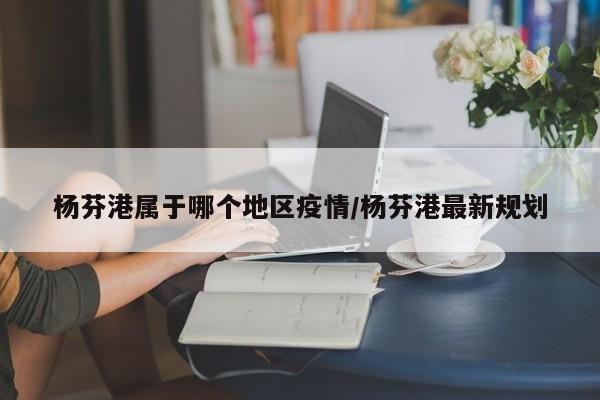 杨芬港属于哪个地区疫情/杨芬港最新规划