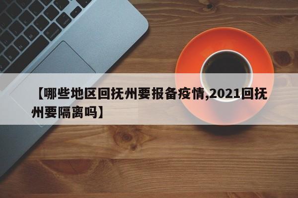 【哪些地区回抚州要报备疫情,2021回抚州要隔离吗】