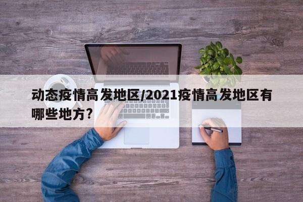 动态疫情高发地区/2021疫情高发地区有哪些地方?