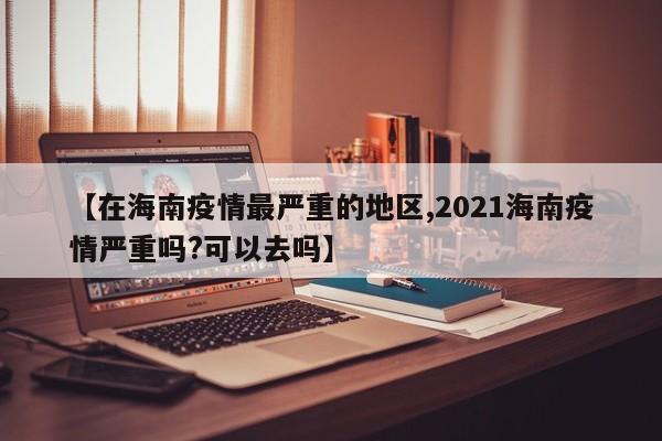 【在海南疫情最严重的地区,2021海南疫情严重吗?可以去吗】