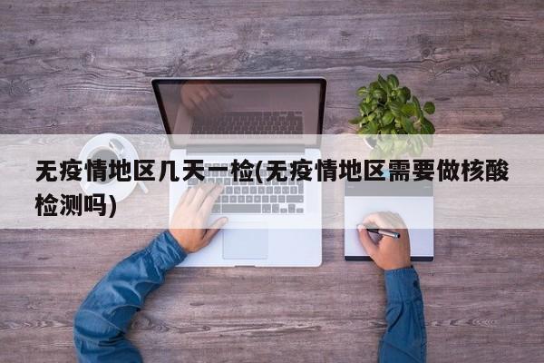无疫情地区几天一检(无疫情地区需要做核酸检测吗)