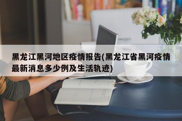 黑龙江黑河地区疫情报告(黑龙江省黑河疫情最新消息多少例及生活轨迹)