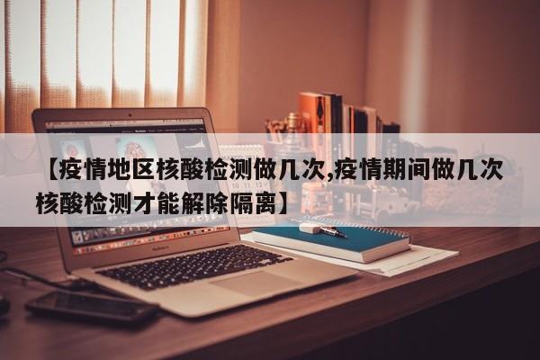 【疫情地区核酸检测做几次,疫情期间做几次核酸检测才能解除隔离】