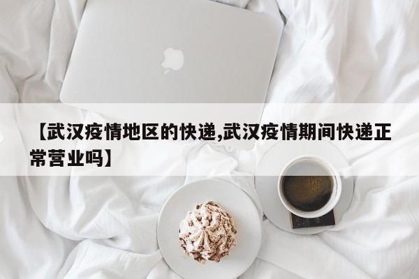 【武汉疫情地区的快递,武汉疫情期间快递正常营业吗】