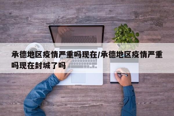 承德地区疫情严重吗现在/承德地区疫情严重吗现在封城了吗