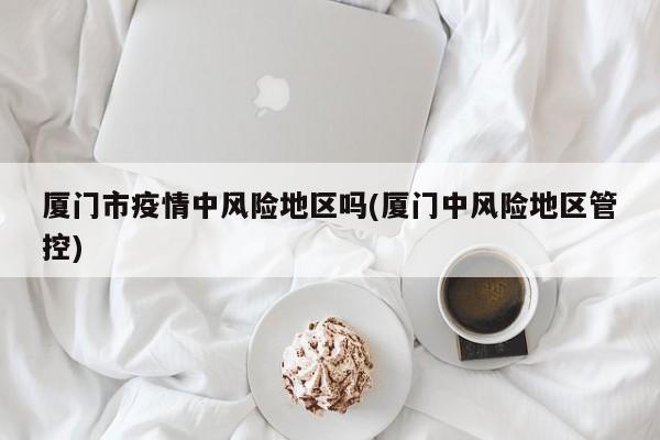 厦门市疫情中风险地区吗(厦门中风险地区管控)