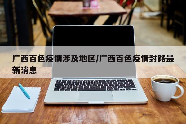 广西百色疫情涉及地区/广西百色疫情封路最新消息