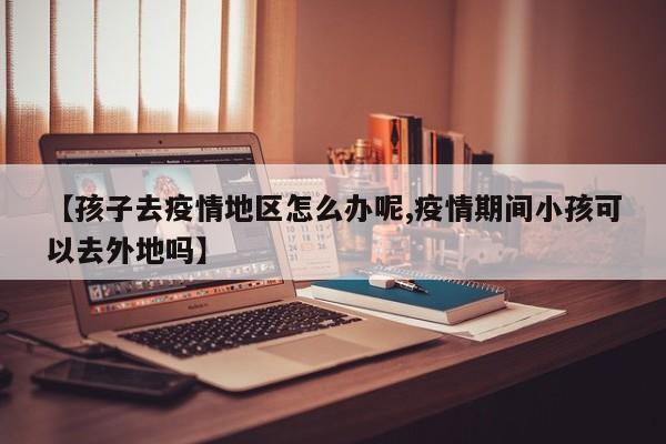 【孩子去疫情地区怎么办呢,疫情期间小孩可以去外地吗】