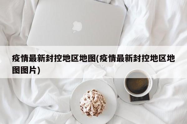 疫情最新封控地区地图(疫情最新封控地区地图图片)
