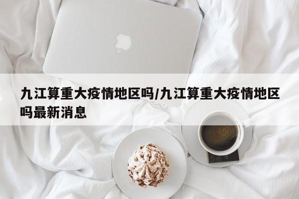 九江算重大疫情地区吗/九江算重大疫情地区吗最新消息