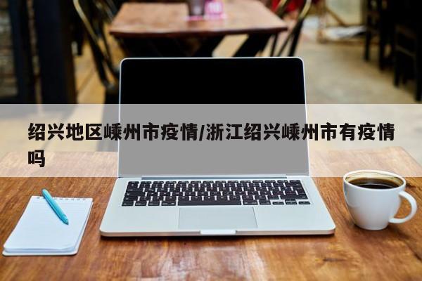 绍兴地区嵊州市疫情/浙江绍兴嵊州市有疫情吗