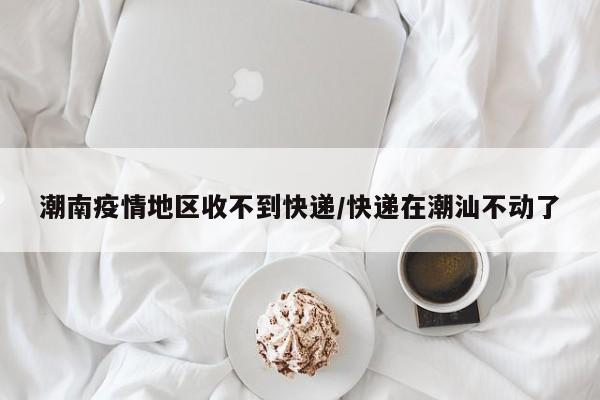 潮南疫情地区收不到快递/快递在潮汕不动了