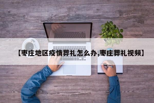 【枣庄地区疫情葬礼怎么办,枣庄葬礼视频】