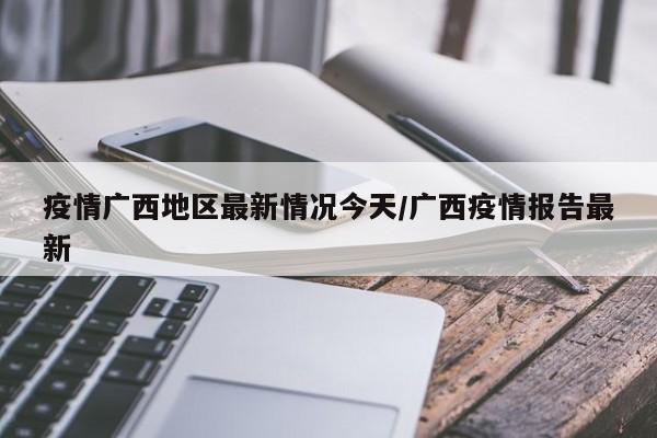 疫情广西地区最新情况今天/广西疫情报告最新