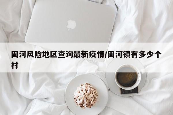 固河风险地区查询最新疫情/固河镇有多少个村