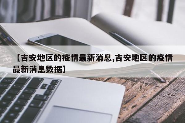 【吉安地区的疫情最新消息,吉安地区的疫情最新消息数据】