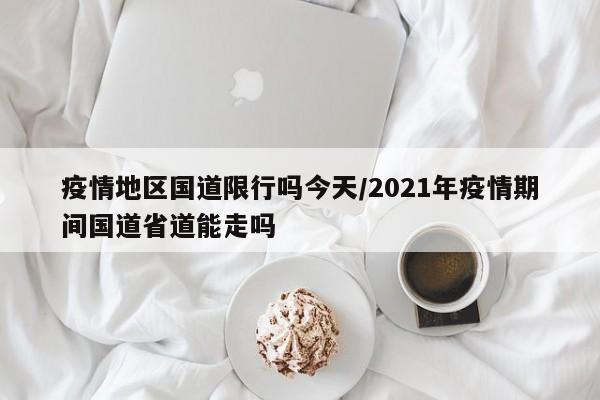 疫情地区国道限行吗今天/2021年疫情期间国道省道能走吗