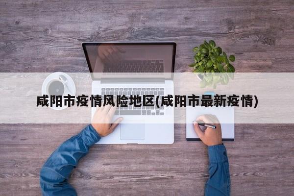 咸阳市疫情风险地区(咸阳市最新疫情)