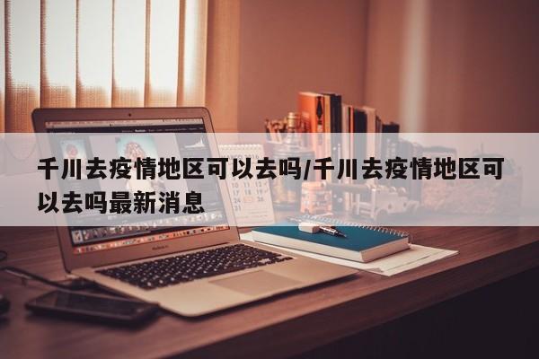 千川去疫情地区可以去吗/千川去疫情地区可以去吗最新消息