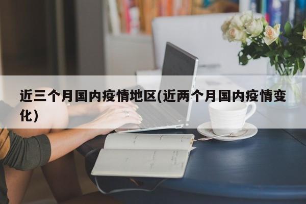 近三个月国内疫情地区(近两个月国内疫情变化)