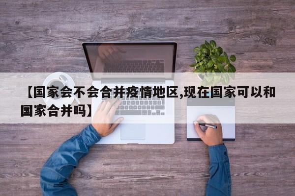 【国家会不会合并疫情地区,现在国家可以和国家合并吗】