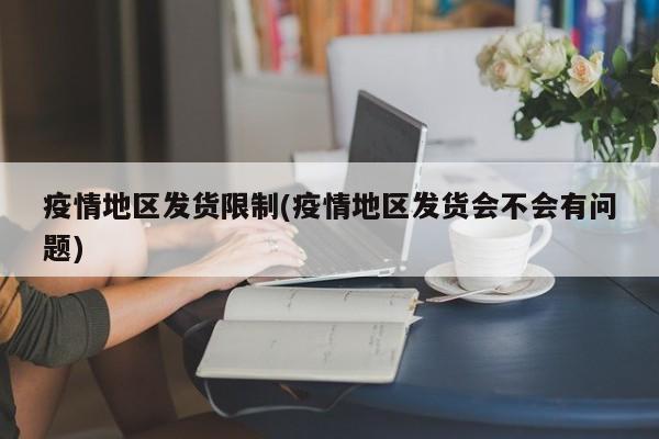 疫情地区发货限制(疫情地区发货会不会有问题)