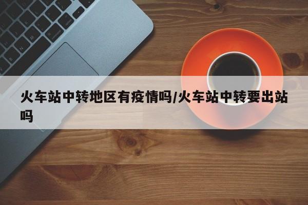火车站中转地区有疫情吗/火车站中转要出站吗