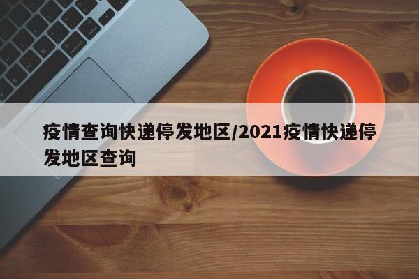疫情查询快递停发地区/2021疫情快递停发地区查询
