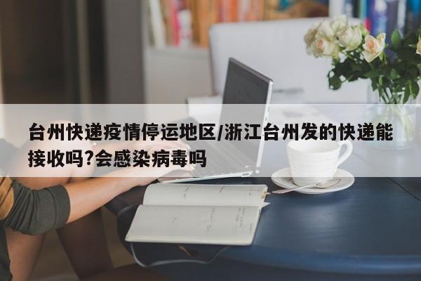 台州快递疫情停运地区/浙江台州发的快递能接收吗?会感染病毒吗