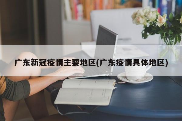 广东新冠疫情主要地区(广东疫情具体地区)