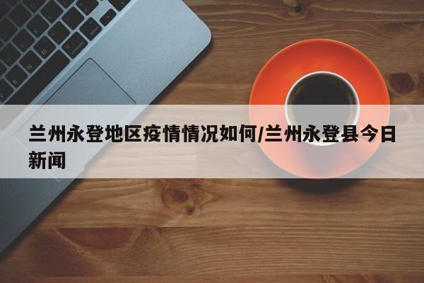 兰州永登地区疫情情况如何/兰州永登县今日新闻
