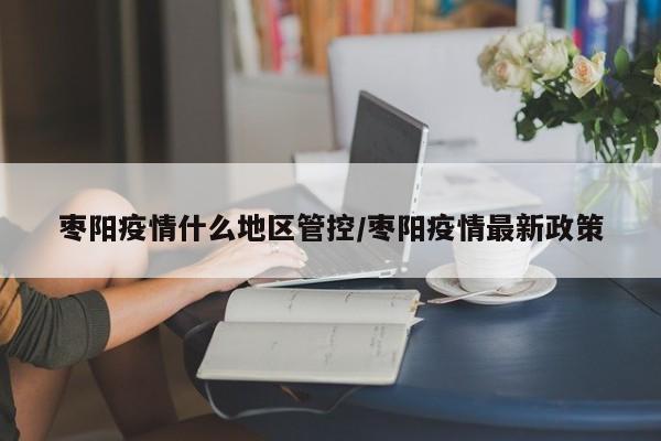 枣阳疫情什么地区管控/枣阳疫情最新政策