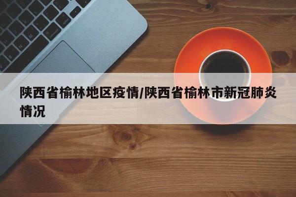 陕西省榆林地区疫情/陕西省榆林市新冠肺炎情况