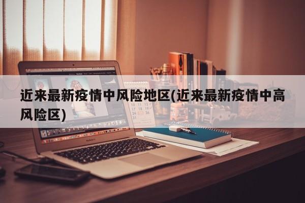 近来最新疫情中风险地区(近来最新疫情中高风险区)