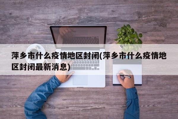 萍乡市什么疫情地区封闭(萍乡市什么疫情地区封闭最新消息)