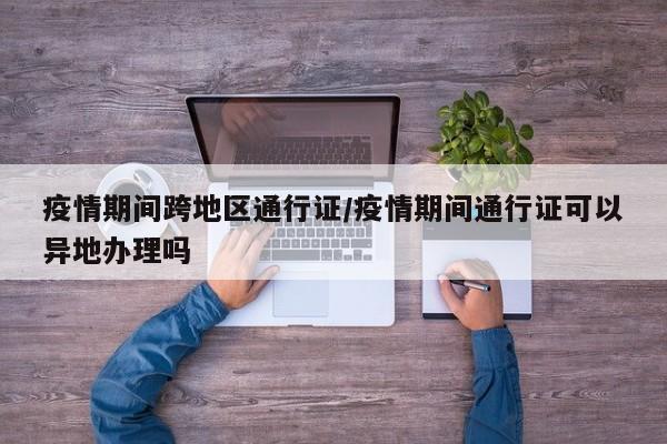 疫情期间跨地区通行证/疫情期间通行证可以异地办理吗