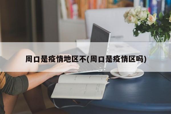 周口是疫情地区不(周口是疫情区吗)